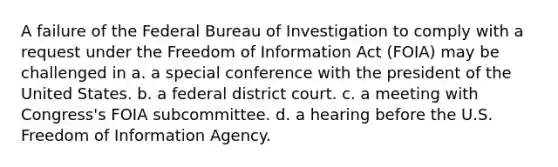 A failure of the Federal Bureau of Investigation to comply with a request under the Freedom of Information Act (FOIA) may be challenged in​ a. ​a special conference with the president of the United States. b. ​a federal district court. c. ​a meeting with Congress's FOIA subcommittee. d. ​a hearing before the U.S. Freedom of Information Agency.