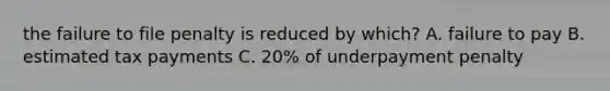 the failure to file penalty is reduced by which? A. failure to pay B. estimated tax payments C. 20% of underpayment penalty