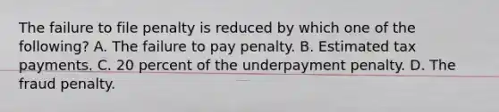 The failure to file penalty is reduced by which one of the following? A. The failure to pay penalty. B. Estimated tax payments. C. 20 percent of the underpayment penalty. D. The fraud penalty.