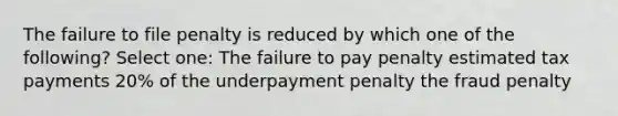 The failure to file penalty is reduced by which one of the following? Select one: The failure to pay penalty estimated tax payments 20% of the underpayment penalty the fraud penalty