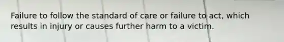 Failure to follow the standard of care or failure to act, which results in injury or causes further harm to a victim.