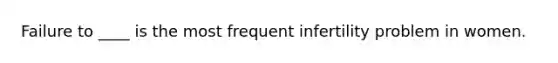 Failure to ____ is the most frequent infertility problem in women.