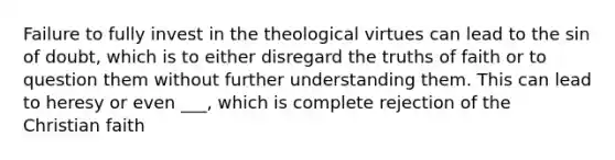 Failure to fully invest in the theological virtues can lead to the sin of doubt, which is to either disregard the truths of faith or to question them without further understanding them. This can lead to heresy or even ___, which is complete rejection of the Christian faith