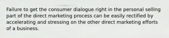 Failure to get the consumer dialogue right in the personal selling part of the direct marketing process can be easily rectified by accelerating and stressing on the other direct marketing efforts of a business.