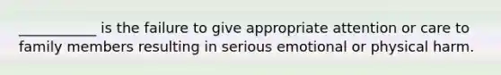 ___________ is the failure to give appropriate attention or care to family members resulting in serious emotional or physical harm.