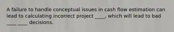 A failure to handle conceptual issues in cash flow estimation can lead to calculating incorrect project ____, which will lead to bad ____ ____ decisions.