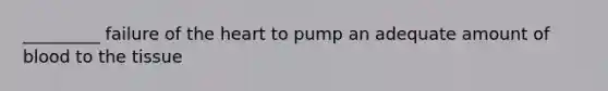 _________ failure of the heart to pump an adequate amount of blood to the tissue