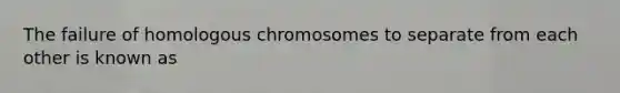 The failure of homologous chromosomes to separate from each other is known as