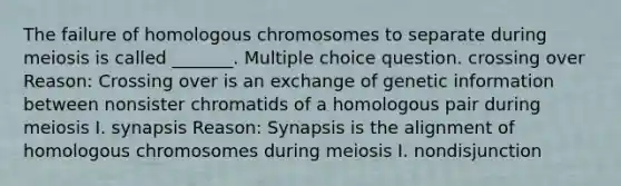 The failure of homologous chromosomes to separate during meiosis is called _______. Multiple choice question. crossing over Reason: Crossing over is an exchange of genetic information between nonsister chromatids of a homologous pair during meiosis I. synapsis Reason: Synapsis is the alignment of homologous chromosomes during meiosis I. nondisjunction