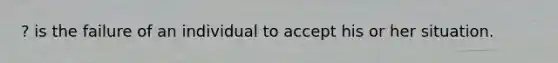 ? is the failure of an individual to accept his or her situation.