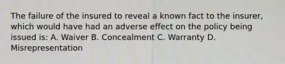 The failure of the insured to reveal a known fact to the insurer, which would have had an adverse effect on the policy being issued is: A. Waiver B. Concealment C. Warranty D. Misrepresentation