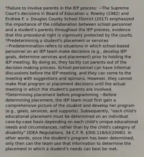 *Failure to involve parents in the IEP process: ~The Supreme Court's decisions in Board of Education v. Rowley (1982) and Endrew F. v. Douglas County School District (2017) emphasized the importance of the collaboration between school personnel and a student's parents throughout the IEP process, evidence that this procedural right is vigorously protected by the courts. *Predetermining a student's placement or services ~Predetermination refers to situations in which school-based personnel on an IEP team make decisions (e.g., develop IEP goals, determine services and placement) prior to holding the IEP meeting. By doing so, they tacitly cut parents out of the decision-making process. School personnel can have informal discussions before the IEP meeting, and they can come to the meeting with suggestions and opinions. However, they cannot make final program or placement decisions until the actual meeting in which the student's parents are involved. *Determining placement before programming ~Before determining placement, the IEP team must first gain a comprehensive picture of the student and develop her program (e.g., goals, services, and supports). Subsequently, "each child's educational placement must be determined on an individual case-by-case basis depending on each child's unique educational needs and circumstances, rather than by the child's category of disability" (IDEA Regulations, 34 C.F. R. §300.116(b)(2006)). In other words, once the student's program has been determined, only then can the team use that information to determine the placement in which a student's needs can best be met.