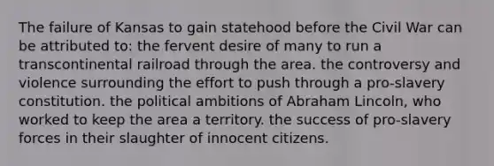 The failure of Kansas to gain statehood before the Civil War can be attributed to: the fervent desire of many to run a transcontinental railroad through the area. the controversy and violence surrounding the effort to push through a pro-slavery constitution. the political ambitions of Abraham Lincoln, who worked to keep the area a territory. the success of pro-slavery forces in their slaughter of innocent citizens.