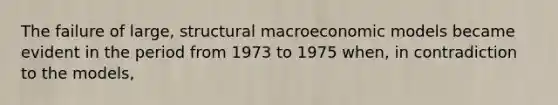 The failure of large, structural macroeconomic models became evident in the period from 1973 to 1975 when, in contradiction to the models,