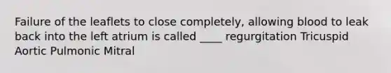 Failure of the leaflets to close completely, allowing blood to leak back into the left atrium is called ____ regurgitation Tricuspid Aortic Pulmonic Mitral