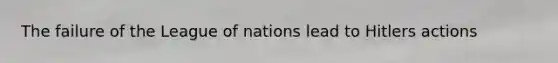 The failure of the League of nations lead to Hitlers actions