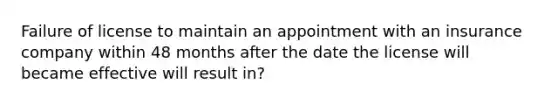 Failure of license to maintain an appointment with an insurance company within 48 months after the date the license will became effective will result in?