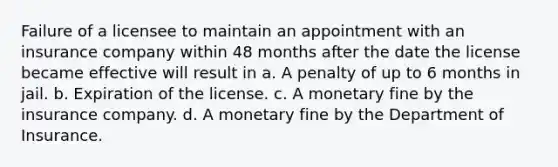 Failure of a licensee to maintain an appointment with an insurance company within 48 months after the date the license became effective will result in a. A penalty of up to 6 months in jail. b. Expiration of the license. c. A monetary fine by the insurance company. d. A monetary fine by the Department of Insurance.