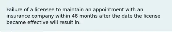 Failure of a licensee to maintain an appointment with an insurance company within 48 months after the date the license became effective will result in: