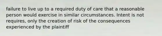 failure to live up to a required duty of care that a reasonable person would exercise in similar circumstances. Intent is not requires, only the creation of risk of the consequences experienced by the plaintiff