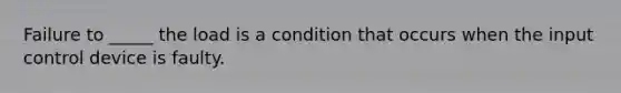 Failure to _____ the load is a condition that occurs when the input control device is faulty.