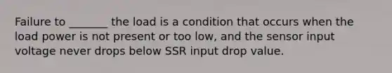 Failure to _______ the load is a condition that occurs when the load power is not present or too low, and the sensor input voltage never drops below SSR input drop value.