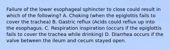 Failure of the lower esophageal sphincter to close could result in which of the following? A. Choking (when the epiglottis fails to cover the trachea) B. Gastric reflux (Acids could reflux up into the esophagus. C. Respiration inspiration (occurs if the epiglottis fails to cover the trachea while drinking) D. Diarrhea occurs if the valve between the ileum and cecum stayed open.