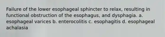 Failure of the lower esophageal sphincter to relax, resulting in functional obstruction of the esophagus, and dysphagia. a. esophageal varices b. enterocolitis c. esophagitis d. esophageal achalasia