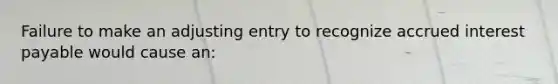 Failure to make an adjusting entry to recognize accrued interest payable would cause an: