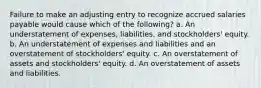 Failure to make an adjusting entry to recognize accrued salaries payable would cause which of the following? a. An understatement of expenses, liabilities, and stockholders' equity. b. An understatement of expenses and liabilities and an overstatement of stockholders' equity. c. An overstatement of assets and stockholders' equity. d. An overstatement of assets and liabilities.