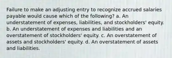 Failure to make an adjusting entry to recognize accrued salaries payable would cause which of the following? a. An understatement of expenses, liabilities, and stockholders' equity. b. An understatement of expenses and liabilities and an overstatement of stockholders' equity. c. An overstatement of assets and stockholders' equity. d. An overstatement of assets and liabilities.