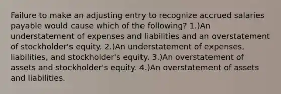 Failure to make an adjusting entry to recognize accrued salaries payable would cause which of the following? 1.)An understatement of expenses and liabilities and an overstatement of stockholder's equity. 2.)An understatement of expenses, liabilities, and stockholder's equity. 3.)An overstatement of assets and stockholder's equity. 4.)An overstatement of assets and liabilities.