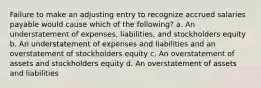 Failure to make an adjusting entry to recognize accrued salaries payable would cause which of the following? a. An understatement of expenses, liabilities, and stockholders equity b. An understatement of expenses and liabilities and an overstatement of stockholders equity c. An overstatement of assets and stockholders equity d. An overstatement of assets and liabilities