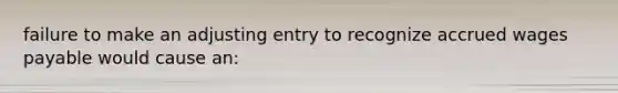 failure to make an adjusting entry to recognize accrued wages payable would cause an: