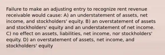 Failure to make an adjusting entry to recognize rent revenue receivable would cause: A) an understatement of assets, net income, and stockholders' equity. B) an overstatement of assets and stockholders' equity and an understatement of net income. C) no effect on assets, liabilities, net income, nor stockholders' equity. D) an overstatement of assets, net income, and stockholders' equity