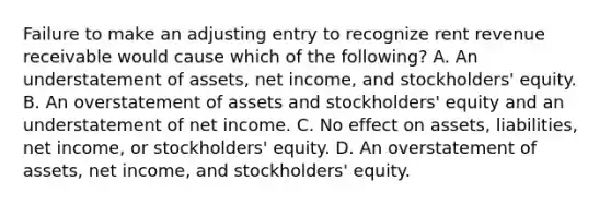 Failure to make an adjusting entry to recognize rent revenue receivable would cause which of the following? A. An understatement of assets, net income, and stockholders' equity. B. An overstatement of assets and stockholders' equity and an understatement of net income. C. No effect on assets, liabilities, net income, or stockholders' equity. D. An overstatement of assets, net income, and stockholders' equity.