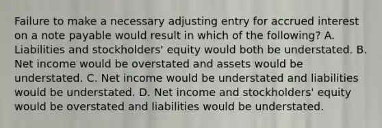 Failure to make a necessary adjusting entry for accrued interest on a note payable would result in which of the following? A. Liabilities and stockholders' equity would both be understated. B. Net income would be overstated and assets would be understated. C. Net income would be understated and liabilities would be understated. D. Net income and stockholders' equity would be overstated and liabilities would be understated.