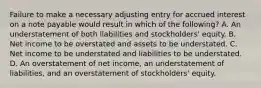 Failure to make a necessary adjusting entry for accrued interest on a note payable would result in which of the following? A. An understatement of both liabilities and stockholders' equity. B. Net income to be overstated and assets to be understated. C. Net income to be understated and liabilities to be understated. D. An overstatement of net income, an understatement of liabilities, and an overstatement of stockholders' equity.