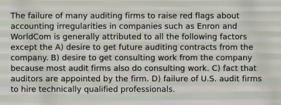 The failure of many auditing firms to raise red flags about accounting irregularities in companies such as Enron and WorldCom is generally attributed to all the following factors except the A) desire to get future auditing contracts from the company. B) desire to get consulting work from the company because most audit firms also do consulting work. C) fact that auditors are appointed by the firm. D) failure of U.S. audit firms to hire technically qualified professionals.