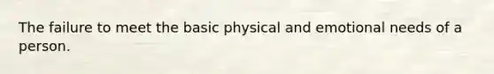 The failure to meet the basic physical and emotional needs of a person.