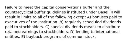 Failure to meet the capital conservations buffer and the countercyclical buffer guidelines instituted under Basel III will result in limits to all of the following except A) bonuses paid to executives of the institution. B) regularly scheduled dividends paid to stockholders. C) special dividends meant to distribute retained earnings to stockholders. D) lending to international entities. E) buyback programs of common stock.