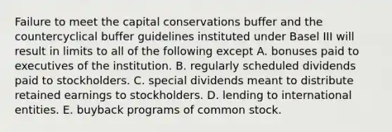 Failure to meet the capital conservations buffer and the countercyclical buffer guidelines instituted under Basel III will result in limits to all of the following except A. bonuses paid to executives of the institution. B. regularly scheduled dividends paid to stockholders. C. special dividends meant to distribute retained earnings to stockholders. D. lending to international entities. E. buyback programs of common stock.