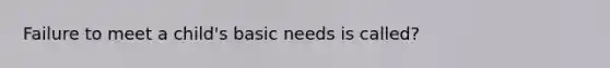 Failure to meet a child's basic needs is called?