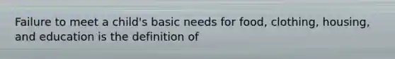 Failure to meet a child's basic needs for food, clothing, housing, and education is the definition of
