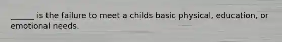 ______ is the failure to meet a childs basic physical, education, or emotional needs.