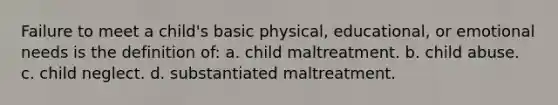 Failure to meet a child's basic physical, educational, or emotional needs is the definition of: a. child maltreatment. b. child abuse. c. child neglect. d. substantiated maltreatment.