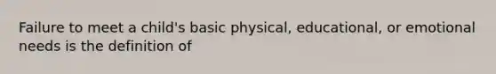 Failure to meet a child's basic physical, educational, or emotional needs is the definition of