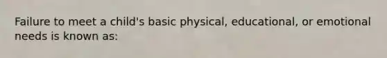 Failure to meet a child's basic physical, educational, or emotional needs is known as: