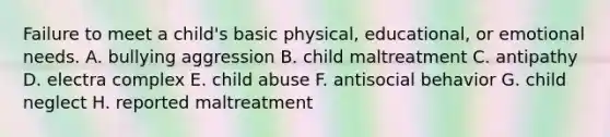 Failure to meet a child's basic physical, educational, or emotional needs. A. bullying aggression B. child maltreatment C. antipathy D. electra complex E. child abuse F. antisocial behavior G. child neglect H. reported maltreatment