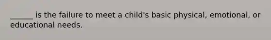 ______ is the failure to meet a child's basic physical, emotional, or educational needs.